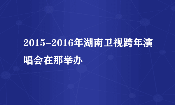 2015-2016年湖南卫视跨年演唱会在那举办