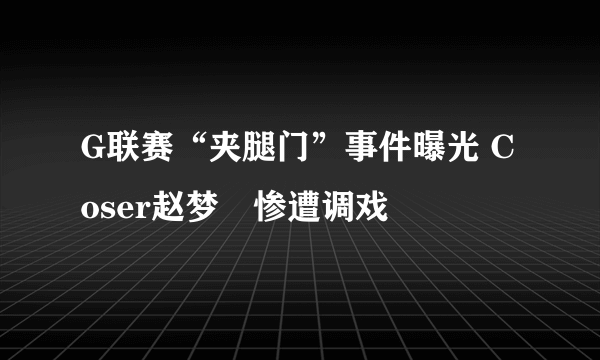 G联赛“夹腿门”事件曝光 Coser赵梦玥惨遭调戏