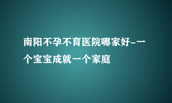 南阳不孕不育医院哪家好-一个宝宝成就一个家庭