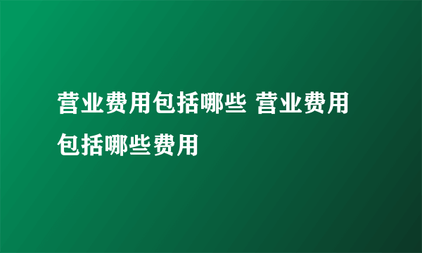 营业费用包括哪些 营业费用包括哪些费用