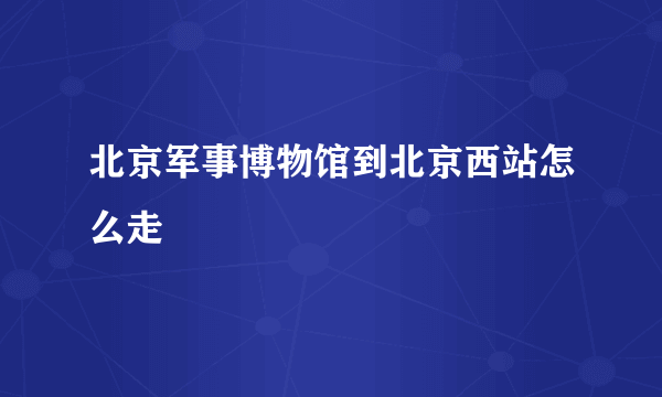 北京军事博物馆到北京西站怎么走