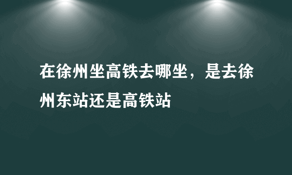 在徐州坐高铁去哪坐，是去徐州东站还是高铁站