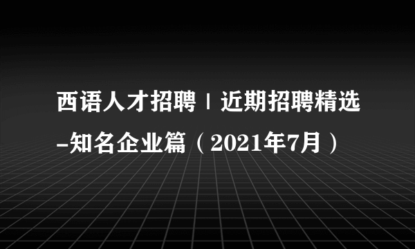 西语人才招聘｜近期招聘精选-知名企业篇（2021年7月）