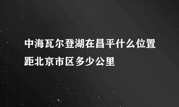 中海瓦尔登湖在昌平什么位置距北京市区多少公里