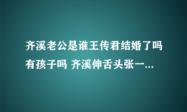 齐溪老公是谁王传君结婚了吗有孩子吗 齐溪伸舌头张一山公布恋情是真的吗