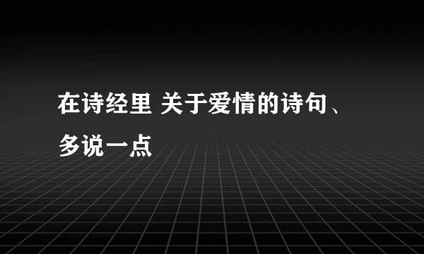 在诗经里 关于爱情的诗句、多说一点