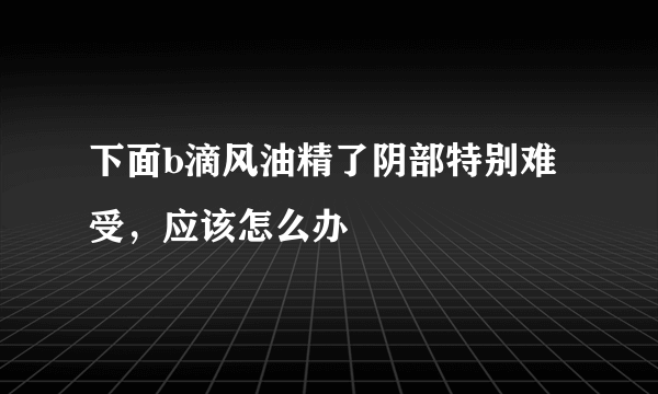 下面b滴风油精了阴部特别难受，应该怎么办