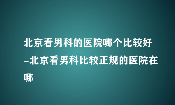 北京看男科的医院哪个比较好-北京看男科比较正规的医院在哪