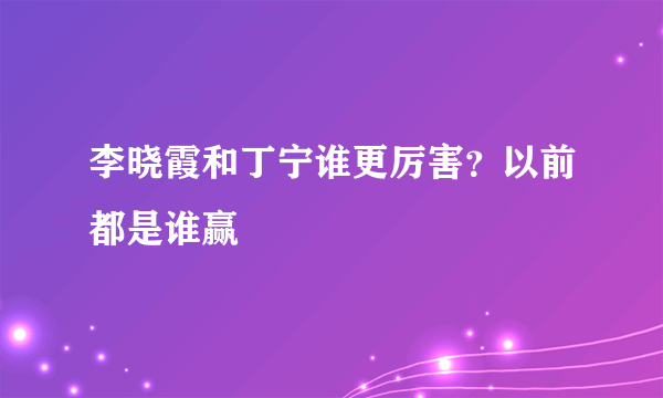 李晓霞和丁宁谁更厉害？以前都是谁赢