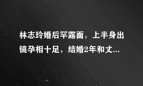 林志玲婚后罕露面，上半身出镜孕相十足，结婚2年和丈夫的感情如何？