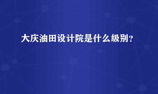 大庆油田设计院是什么级别？