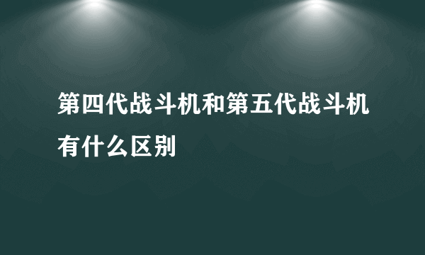 第四代战斗机和第五代战斗机有什么区别