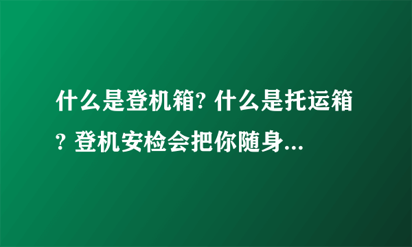 什么是登机箱? 什么是托运箱? 登机安检会把你随身带的大大小小的包