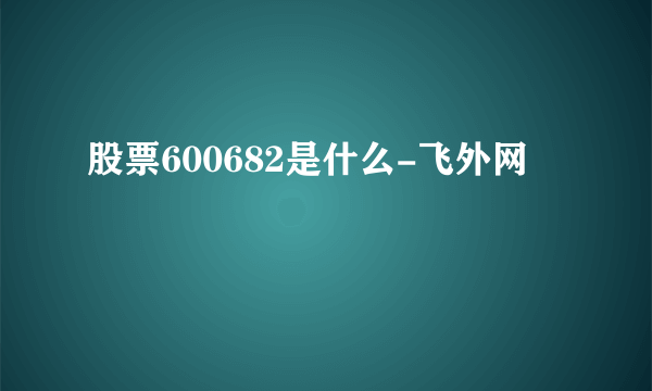 股票600682是什么-飞外网