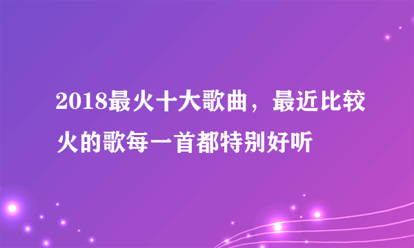 2018最火十大歌曲，最近比较火的歌每一首都特别好听