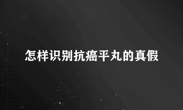 怎样识别抗癌平丸的真假