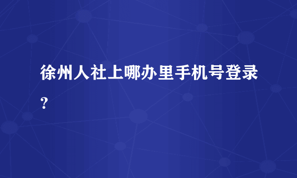 徐州人社上哪办里手机号登录？