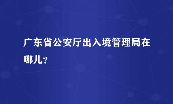 广东省公安厅出入境管理局在哪儿？