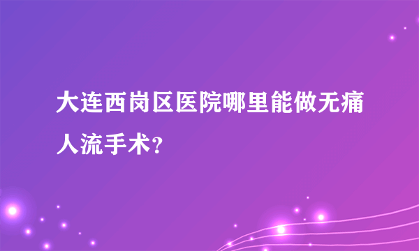 大连西岗区医院哪里能做无痛人流手术？