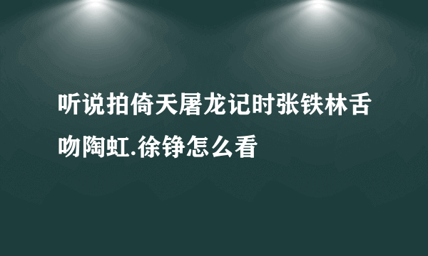 听说拍倚天屠龙记时张铁林舌吻陶虹.徐铮怎么看