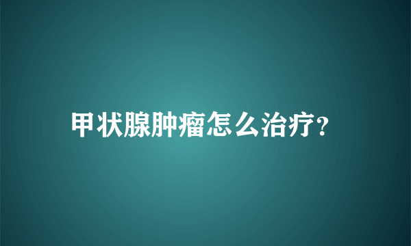 甲状腺肿瘤怎么治疗？