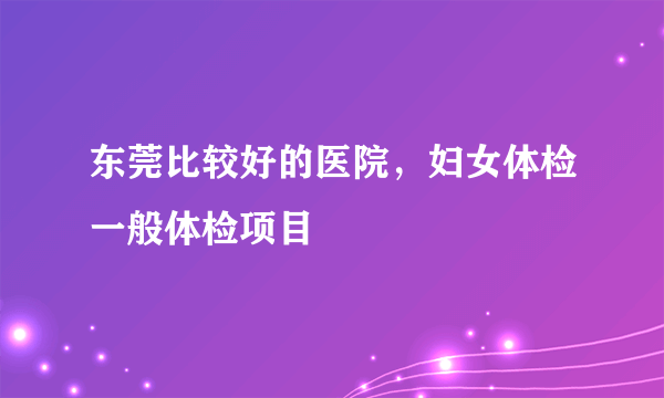 东莞比较好的医院，妇女体检一般体检项目