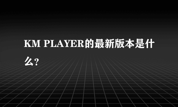 KM PLAYER的最新版本是什么？