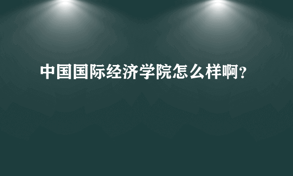 中国国际经济学院怎么样啊？