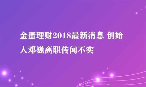 金蛋理财2018最新消息 创始人邓巍离职传闻不实