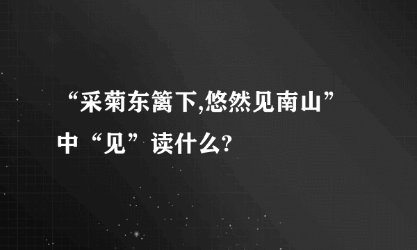 “采菊东篱下,悠然见南山”中“见”读什么?