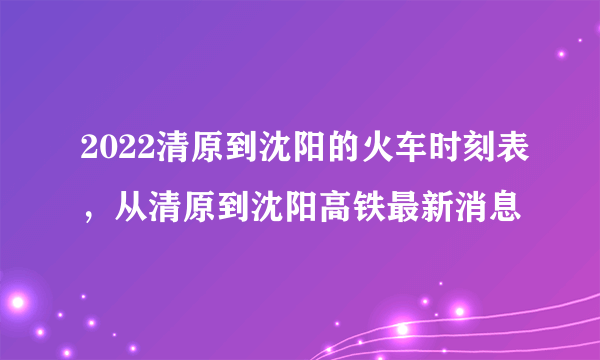 2022清原到沈阳的火车时刻表，从清原到沈阳高铁最新消息