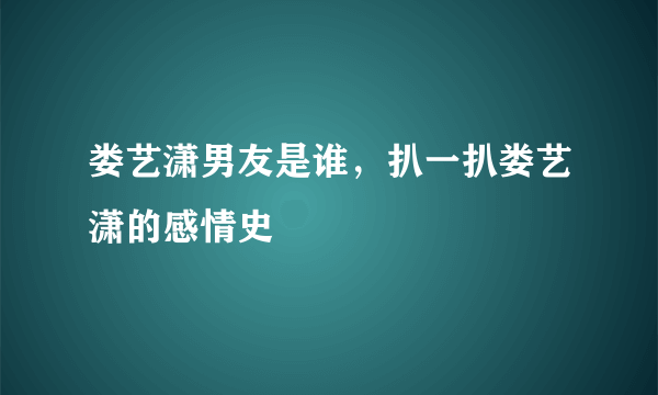 娄艺潇男友是谁，扒一扒娄艺潇的感情史