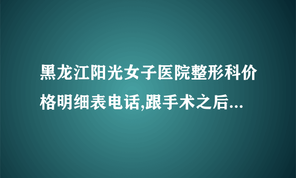 黑龙江阳光女子医院整形科价格明细表电话,跟手术之后经典案例参考