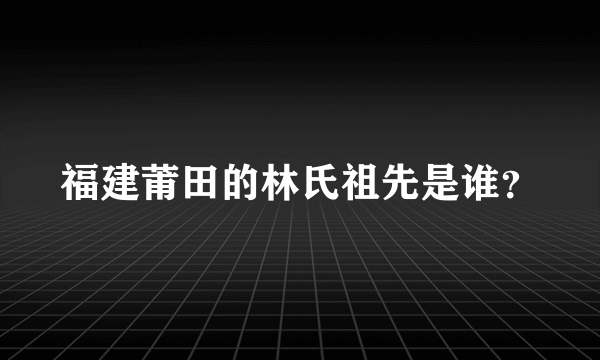 福建莆田的林氏祖先是谁？