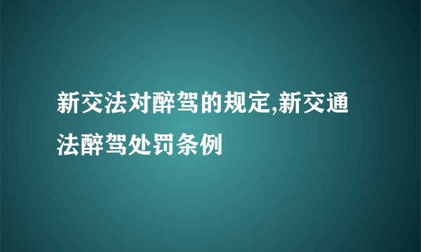 新交法对醉驾的规定,新交通法醉驾处罚条例