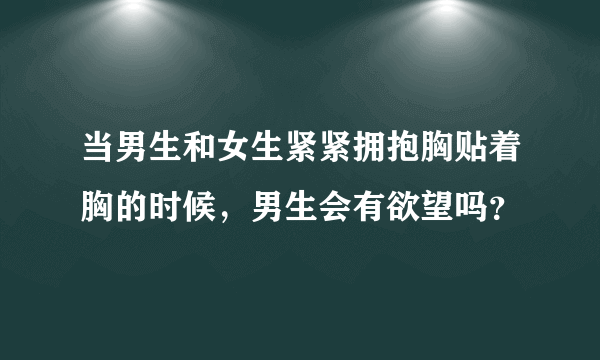 当男生和女生紧紧拥抱胸贴着胸的时候，男生会有欲望吗？