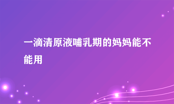 一滴清原液哺乳期的妈妈能不能用