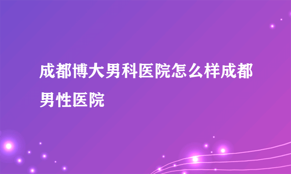 成都博大男科医院怎么样成都男性医院