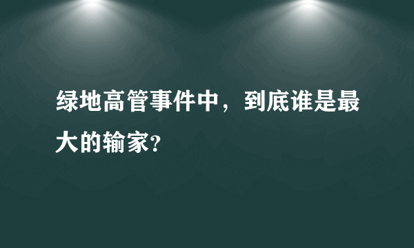 绿地高管事件中，到底谁是最大的输家？