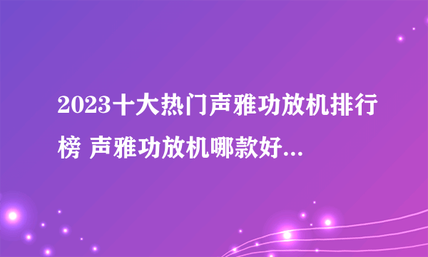 2023十大热门声雅功放机排行榜 声雅功放机哪款好【TOP榜】