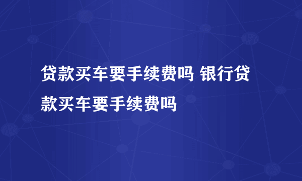 贷款买车要手续费吗 银行贷款买车要手续费吗