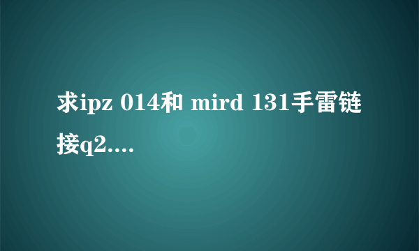 求ipz 014和 mird 131手雷链接q2.3.5.1.2.7.0.5.6.0@