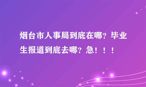 烟台市人事局到底在哪？毕业生报道到底去哪？急！！！