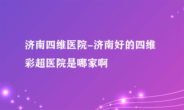 济南四维医院-济南好的四维彩超医院是哪家啊