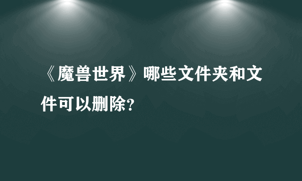 《魔兽世界》哪些文件夹和文件可以删除？