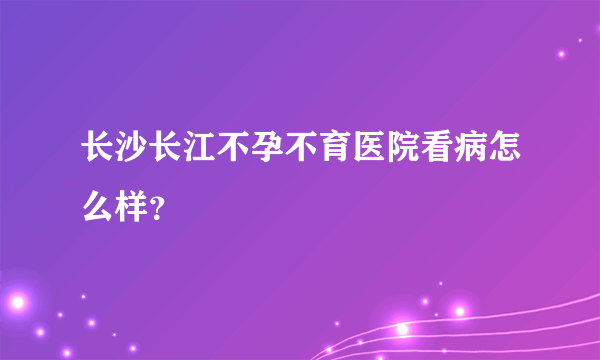 长沙长江不孕不育医院看病怎么样？