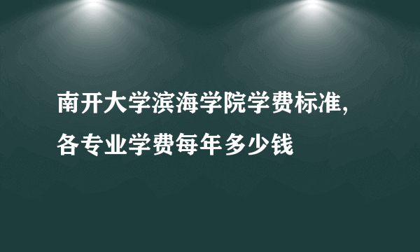 南开大学滨海学院学费标准,各专业学费每年多少钱