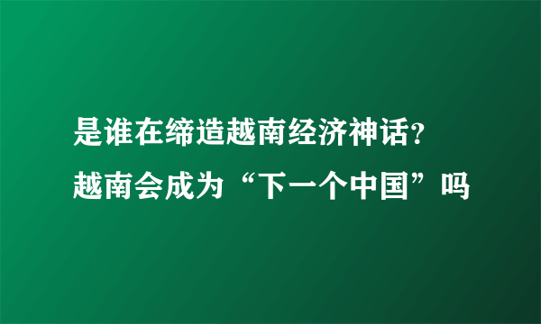 是谁在缔造越南经济神话？ 越南会成为“下一个中国”吗