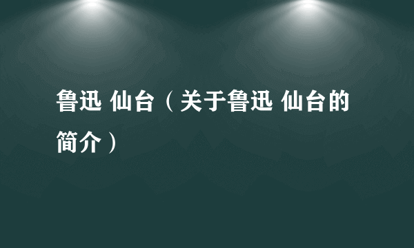 鲁迅 仙台（关于鲁迅 仙台的简介）