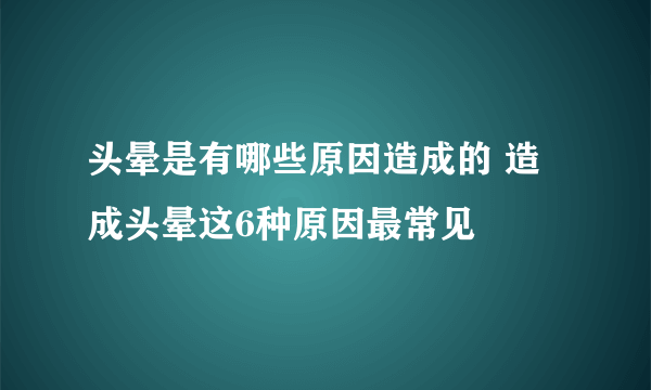 头晕是有哪些原因造成的 造成头晕这6种原因最常见